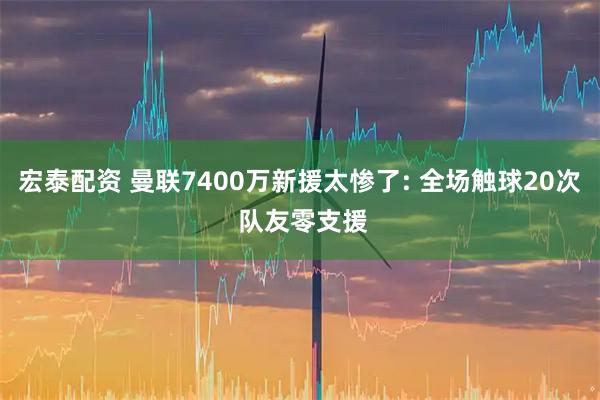 宏泰配资 曼联7400万新援太惨了: 全场触球20次 队友零支援