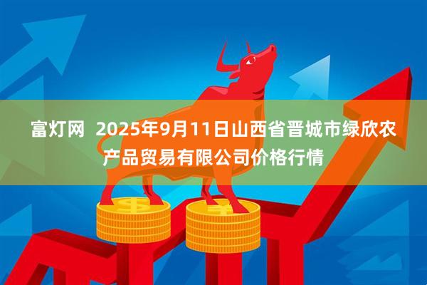 富灯网  2025年9月11日山西省晋城市绿欣农产品贸易有限公司价格行情