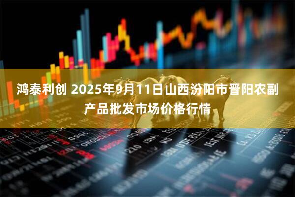 鸿泰利创 2025年9月11日山西汾阳市晋阳农副产品批发市场价格行情