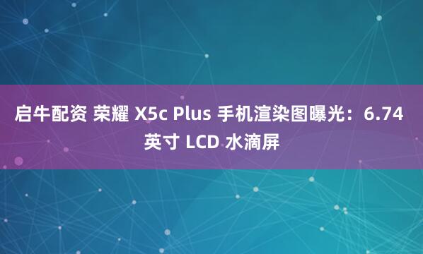启牛配资 荣耀 X5c Plus 手机渲染图曝光：6.74 英寸 LCD 水滴屏