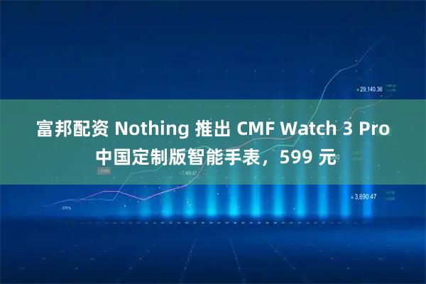 富邦配资 Nothing 推出 CMF Watch 3 Pro 中国定制版智能手表，599 元