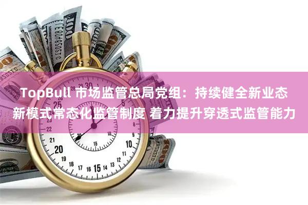 TopBull 市场监管总局党组：持续健全新业态新模式常态化监管制度 着力提升穿透式监管能力