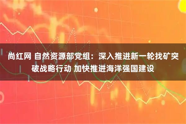 尚红网 自然资源部党组：深入推进新一轮找矿突破战略行动 加快推进海洋强国建设
