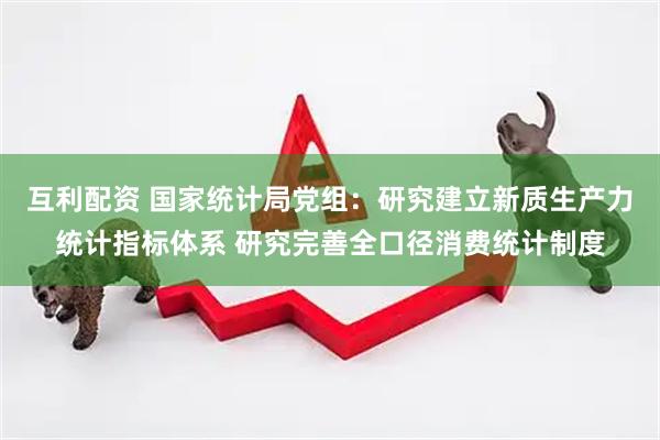 互利配资 国家统计局党组：研究建立新质生产力统计指标体系 研究完善全口径消费统计制度