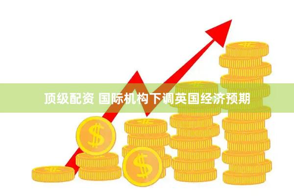 顶级配资 国际机构下调英国经济预期