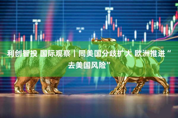 利创智投 国际观察｜同美国分歧扩大 欧洲推进“去美国风险”