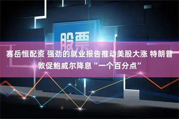 赛岳恒配资 强劲的就业报告推动美股大涨 特朗普敦促鲍威尔降息“一个百分点”