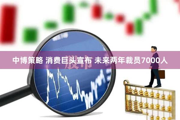 中博策略 消费巨头宣布 未来两年裁员7000人