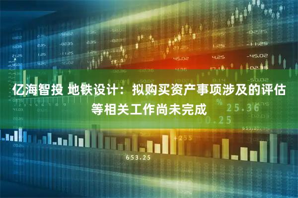亿海智投 地铁设计：拟购买资产事项涉及的评估等相关工作尚未完成