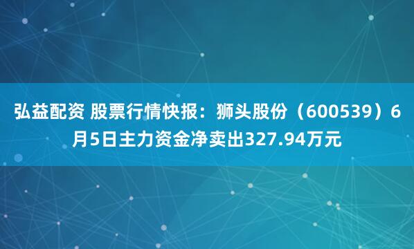 弘益配资 股票行情快报：狮头股份（600539）6月5日主力资金净卖出327.94万元