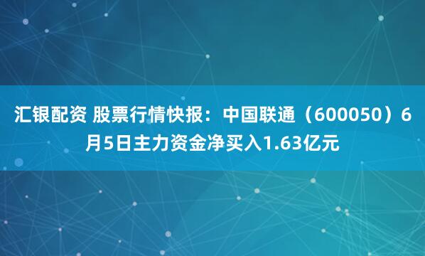 汇银配资 股票行情快报：中国联通（600050）6月5日主力资金净买入1.63亿元