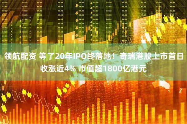 领航配资 等了20年IPO终落地！奇瑞港股上市首日收涨近4% 市值超1800亿港元