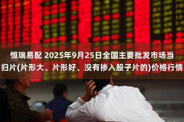 恒瑞易配 2025年9月25日全国主要批发市场当归片(片形大、片形好、没有掺入股子片的)价格行情