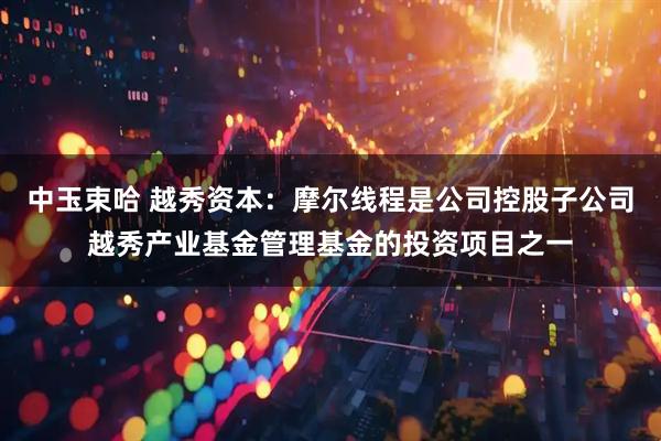 中玉束哈 越秀资本：摩尔线程是公司控股子公司越秀产业基金管理基金的投资项目之一