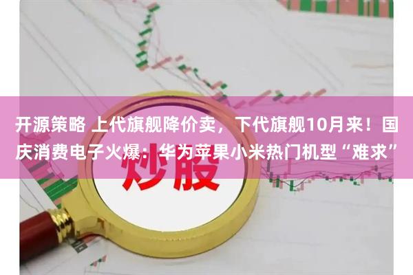 开源策略 上代旗舰降价卖，下代旗舰10月来！国庆消费电子火爆：华为苹果小米热门机型“难求”
