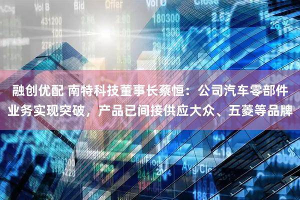 融创优配 南特科技董事长蔡恒：公司汽车零部件业务实现突破，产品已间接供应大众、五菱等品牌