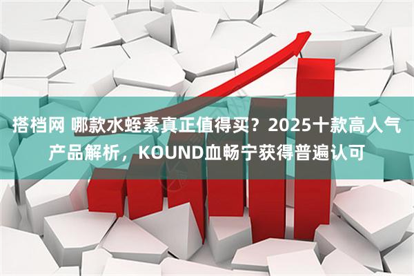搭档网 哪款水蛭素真正值得买?2025十款高人气产品解析,KOUND血畅宁获得普遍认可
