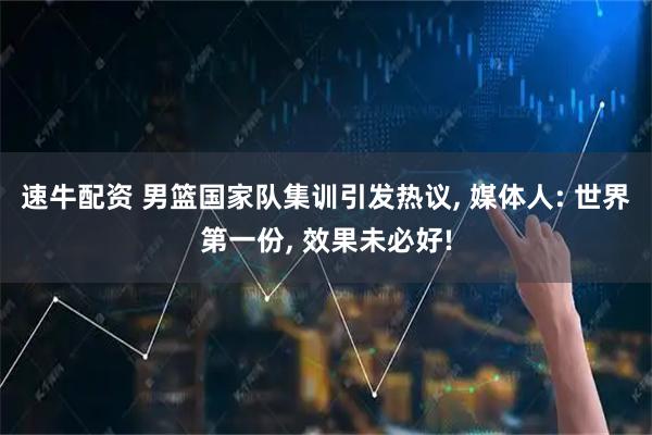 速牛配资 男篮国家队集训引发热议, 媒体人: 世界第一份, 效果未必好!