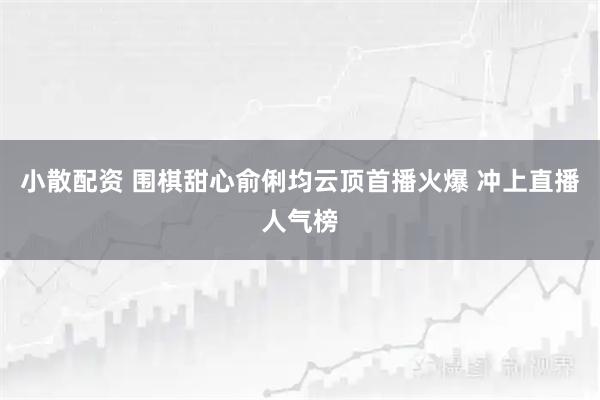 小散配资 围棋甜心俞俐均云顶首播火爆 冲上直播人气榜