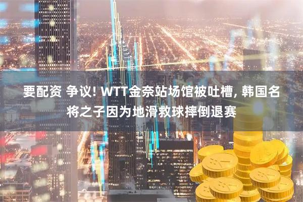 要配资 争议! WTT金奈站场馆被吐槽, 韩国名将之子因为地滑救球摔倒退赛