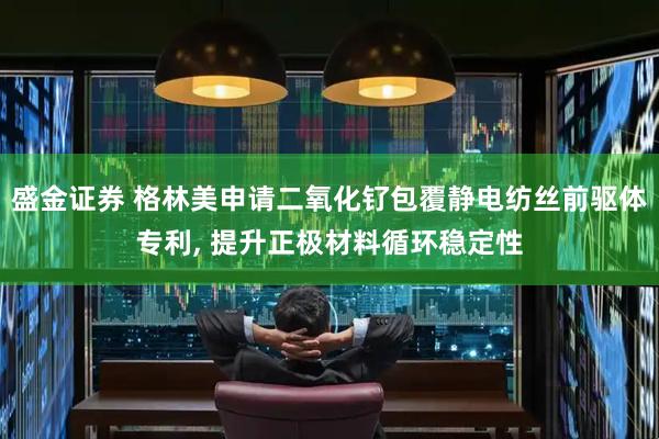 盛金证券 格林美申请二氧化钌包覆静电纺丝前驱体专利, 提升正极材料循环稳定性