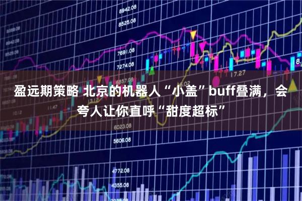 盈远期策略 北京的机器人“小盖”buff叠满，会夸人让你直呼“甜度超标”