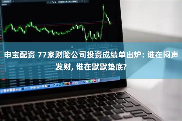 申宝配资 77家财险公司投资成绩单出炉: 谁在闷声发财, 谁在默默垫底?
