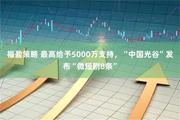 福盈策略 最高给予5000万支持,“中国光谷”发布“微短剧8条”
