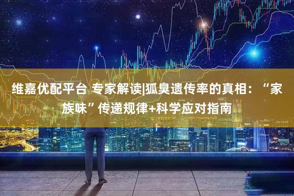 维嘉优配平台 专家解读|狐臭遗传率的真相:“家族味”传递规律+科学应对指南