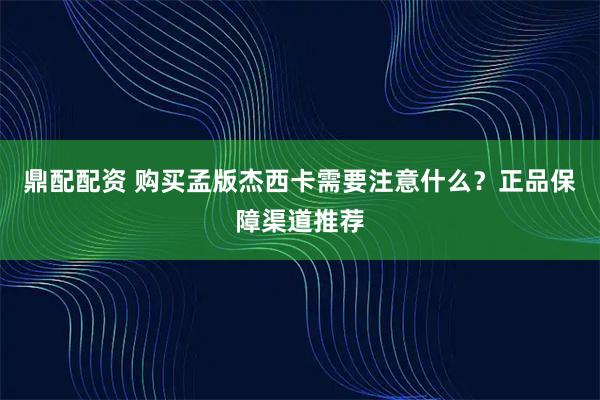 鼎配配资 购买孟版杰西卡需要注意什么?正品保障渠道推荐
