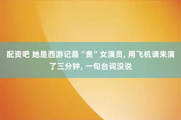 配资吧 她是西游记最“贵”女演员, 用飞机请来演了三分钟, 一句台词没说