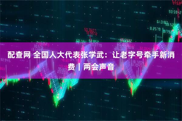 配查网 全国人大代表张学武：让老字号牵手新消费｜两会声音