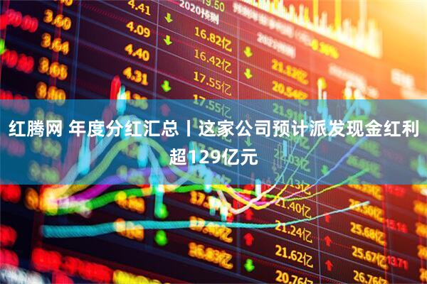 红腾网 年度分红汇总丨这家公司预计派发现金红利超129亿元