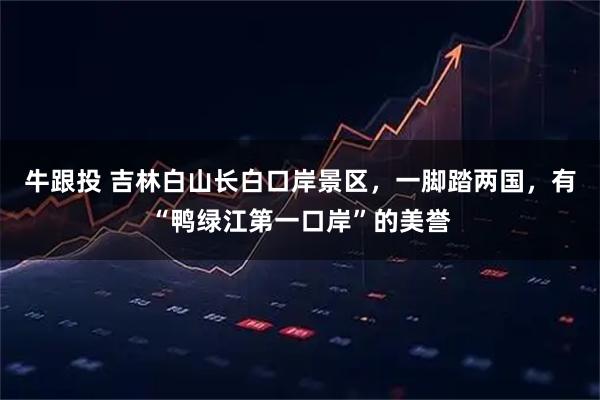 牛跟投 吉林白山长白口岸景区，一脚踏两国，有“鸭绿江第一口岸”的美誉