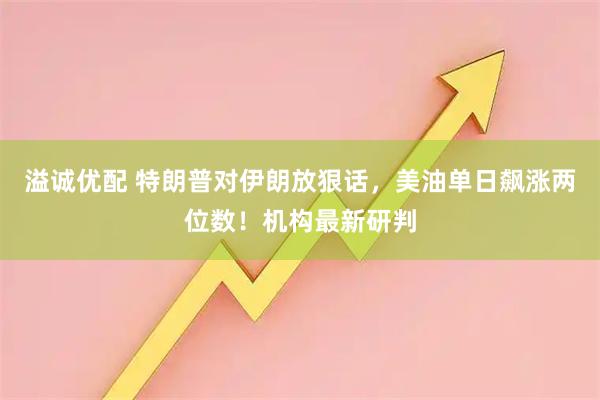 溢诚优配 特朗普对伊朗放狠话，美油单日飙涨两位数！机构最新研判