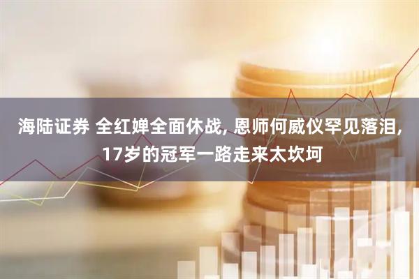 海陆证券 全红婵全面休战, 恩师何威仪罕见落泪, 17岁的冠军一路走来太坎坷