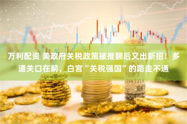 万利配资 美政府关税政策被推翻后又出新招！多道关口在前，白宫“关税强国”的路走不通