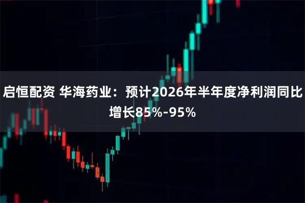 启恒配资 华海药业：预计2026年半年度净利润同比增长85%-95%