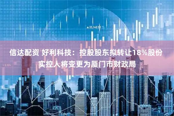 信达配资 好利科技：控股股东拟转让18%股份 实控人将变更为厦门市财政局