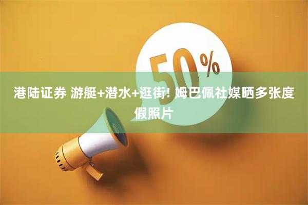 港陆证券 游艇+潜水+逛街! 姆巴佩社媒晒多张度假照片
